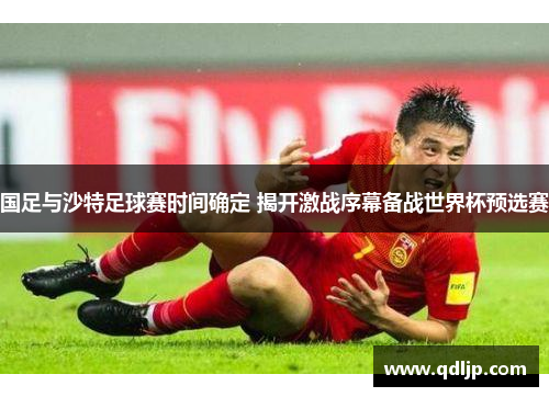 国足与沙特足球赛时间确定 揭开激战序幕备战世界杯预选赛