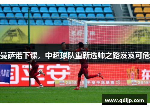曼萨诺下课，中超球队重新选帅之路岌岌可危
