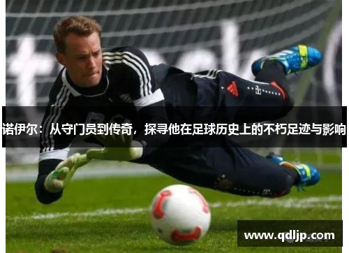 诺伊尔：从守门员到传奇，探寻他在足球历史上的不朽足迹与影响