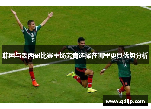 韩国与墨西哥比赛主场究竟选择在哪里更具优势分析