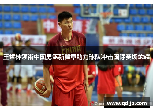 王哲林领衔中国男篮新篇章助力球队冲击国际赛场荣耀
